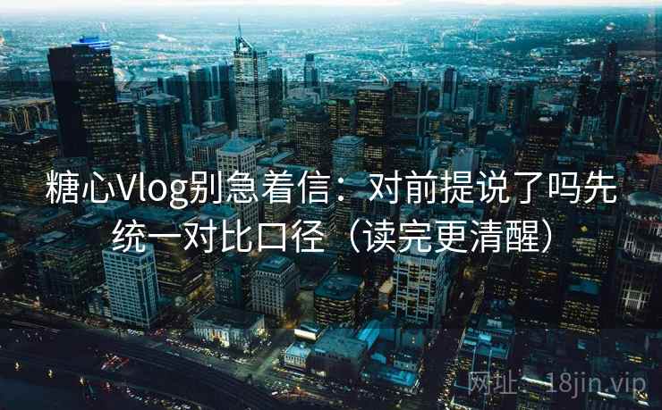 糖心Vlog别急着信：对前提说了吗先统一对比口径（读完更清醒）