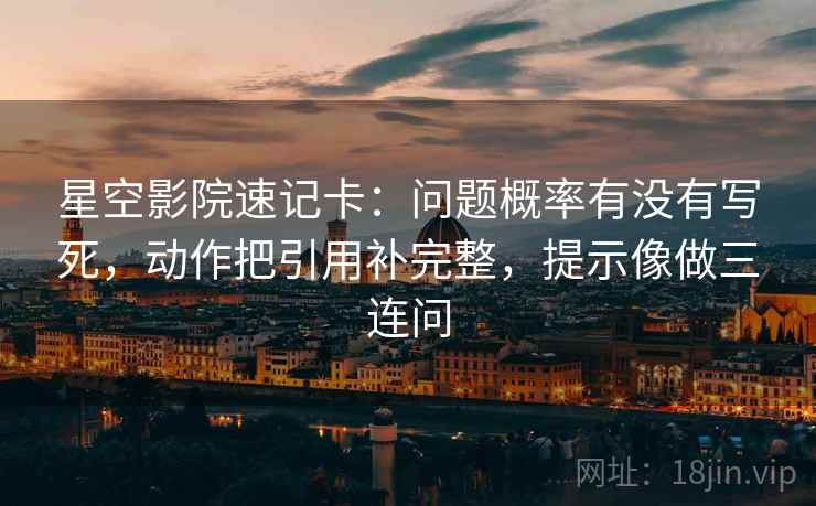 星空影院速记卡：问题概率有没有写死，动作把引用补完整，提示像做三连问