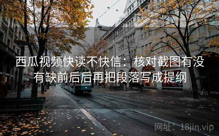 西瓜视频快读不快信：核对截图有没有缺前后后再把段落写成提纲
