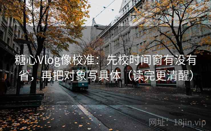 糖心Vlog像校准：先校时间窗有没有省，再把对象写具体（读完更清醒）