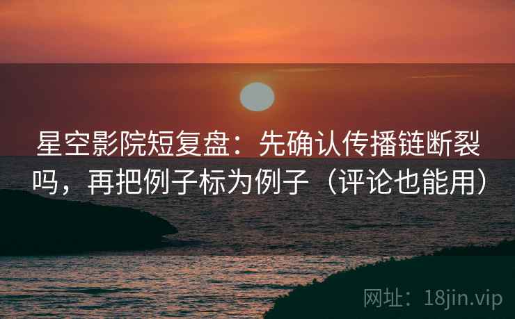 星空影院短复盘：先确认传播链断裂吗，再把例子标为例子（评论也能用）