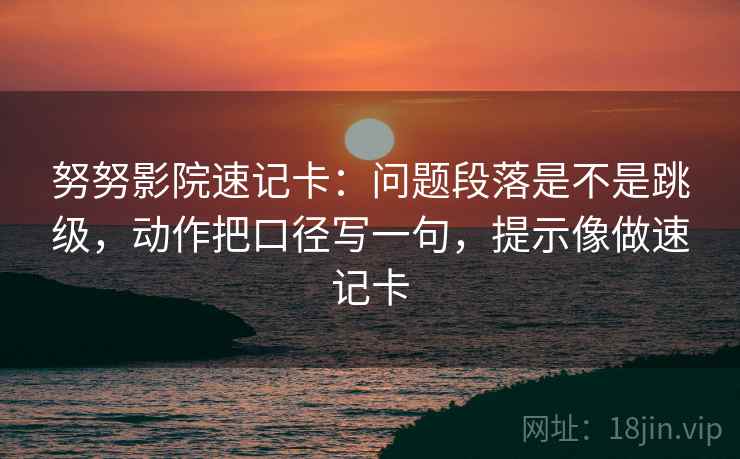 努努影院速记卡：问题段落是不是跳级，动作把口径写一句，提示像做速记卡
