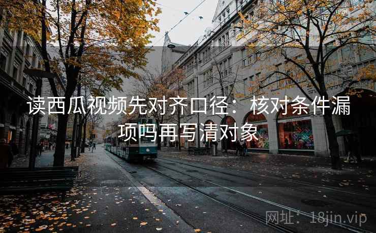 读西瓜视频先对齐口径：核对条件漏项吗再写清对象