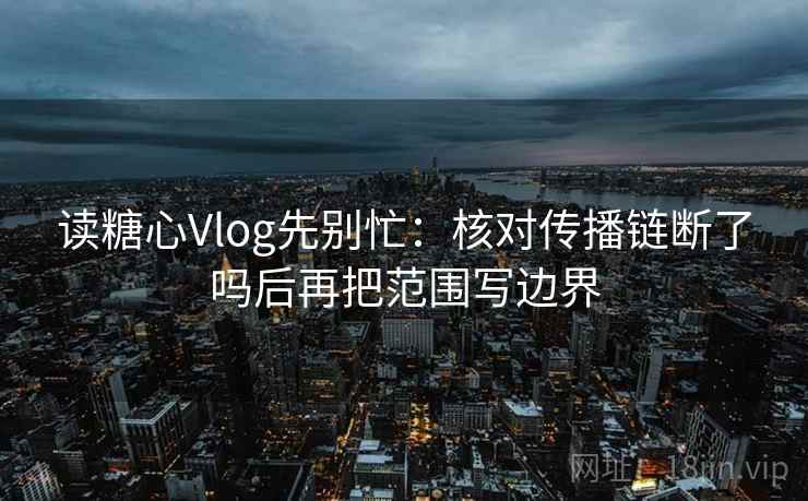 读糖心Vlog先别忙：核对传播链断了吗后再把范围写边界