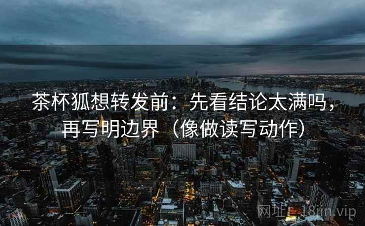茶杯狐想转发前：先看结论太满吗，再写明边界（像做读写动作）