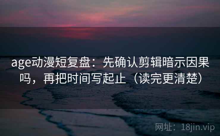 age动漫短复盘：先确认剪辑暗示因果吗，再把时间写起止（读完更清楚）
