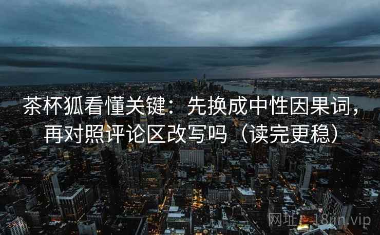 茶杯狐看懂关键：先换成中性因果词，再对照评论区改写吗（读完更稳）