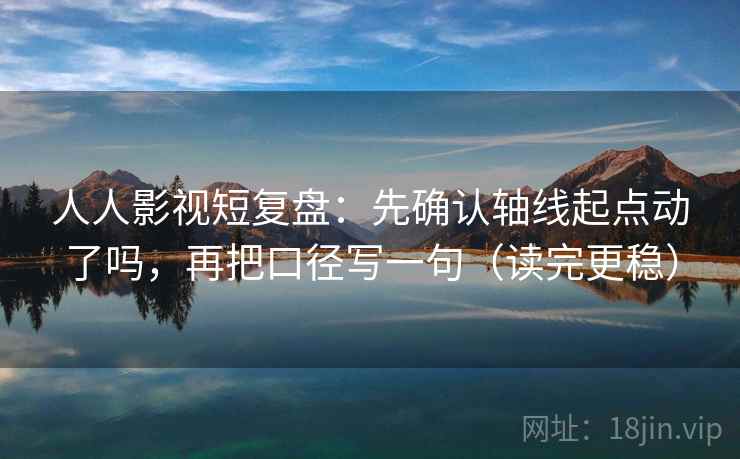 人人影视短复盘：先确认轴线起点动了吗，再把口径写一句（读完更稳）