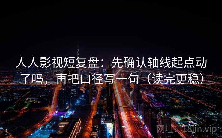 人人影视短复盘：先确认轴线起点动了吗，再把口径写一句（读完更稳）