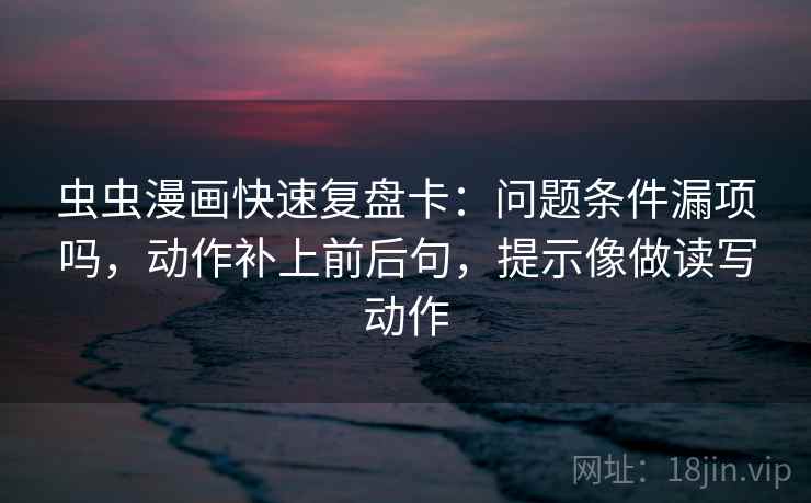 虫虫漫画快速复盘卡：问题条件漏项吗，动作补上前后句，提示像做读写动作