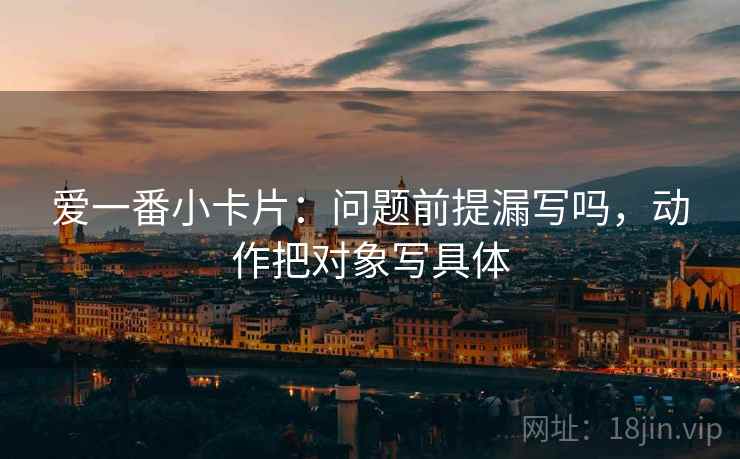 爱一番小卡片：问题前提漏写吗，动作把对象写具体