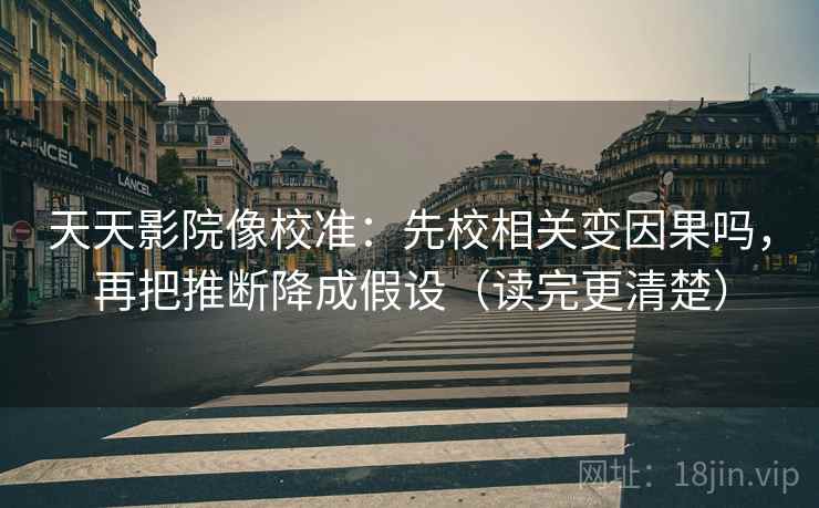天天影院像校准：先校相关变因果吗，再把推断降成假设（读完更清楚）