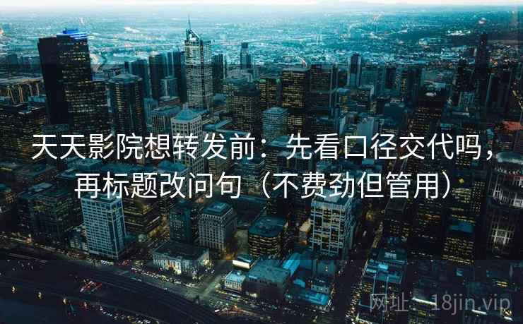 天天影院想转发前：先看口径交代吗，再标题改问句（不费劲但管用）