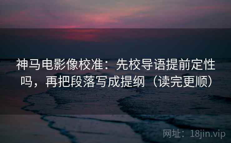 神马电影像校准：先校导语提前定性吗，再把段落写成提纲（读完更顺）