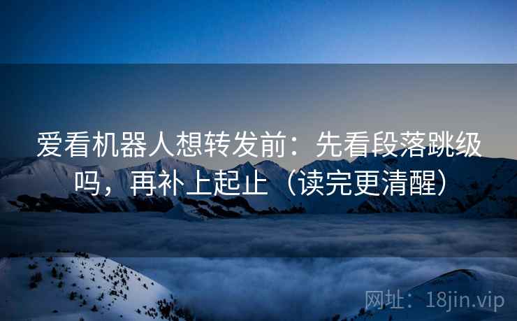 爱看机器人想转发前：先看段落跳级吗，再补上起止（读完更清醒）