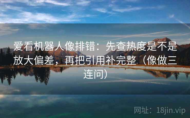 爱看机器人像排错：先查热度是不是放大偏差，再把引用补完整（像做三连问）