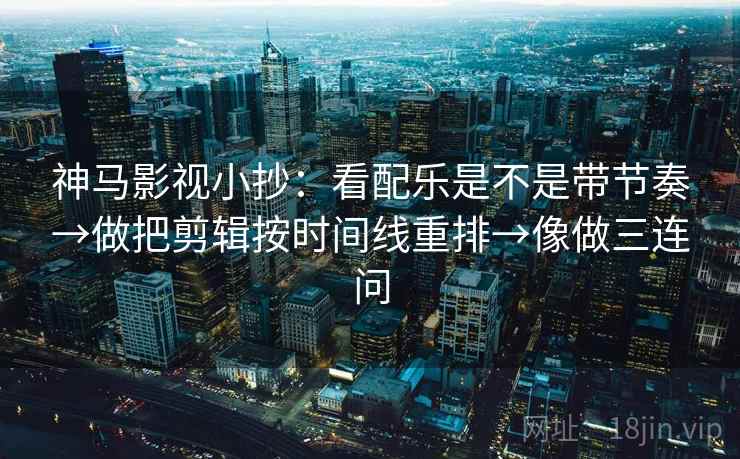 神马影视小抄：看配乐是不是带节奏→做把剪辑按时间线重排→像做三连问