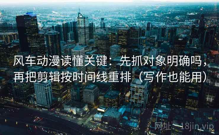 风车动漫读懂关键：先抓对象明确吗，再把剪辑按时间线重排（写作也能用）