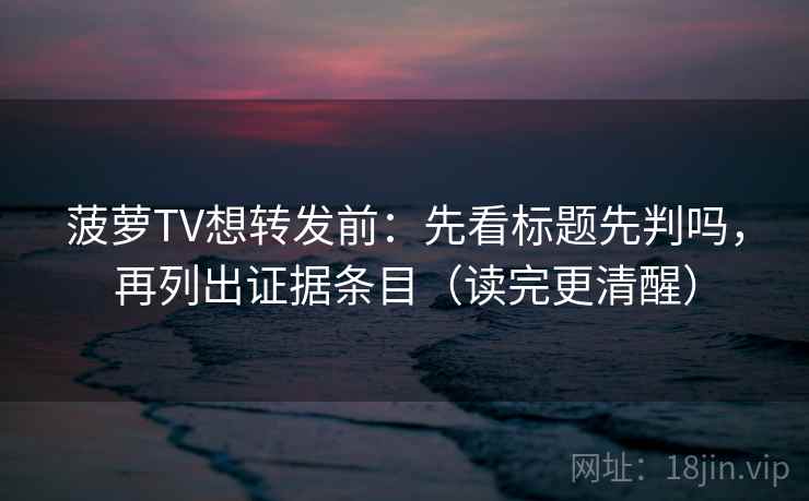 菠萝TV想转发前：先看标题先判吗，再列出证据条目（读完更清醒）