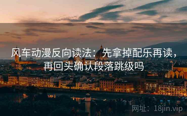 风车动漫反向读法：先拿掉配乐再读，再回头确认段落跳级吗