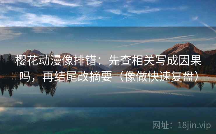 樱花动漫像排错：先查相关写成因果吗，再结尾改摘要（像做快速复盘）