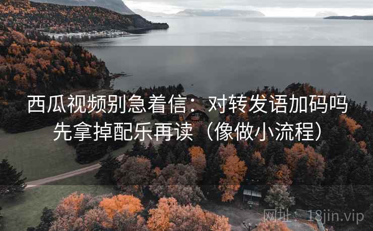 西瓜视频别急着信：对转发语加码吗先拿掉配乐再读（像做小流程）