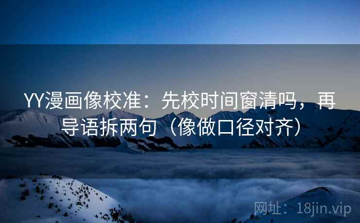 YY漫画像校准：先校时间窗清吗，再导语拆两句（像做口径对齐）