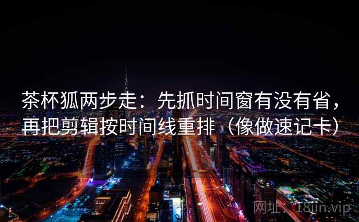 茶杯狐两步走：先抓时间窗有没有省，再把剪辑按时间线重排（像做速记卡）