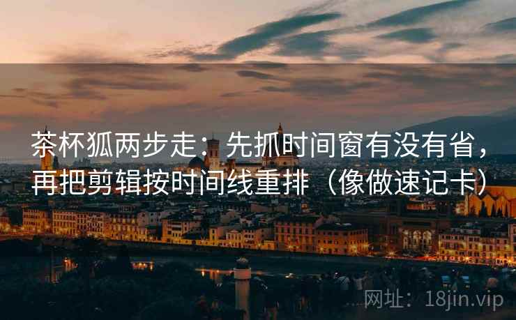 茶杯狐两步走：先抓时间窗有没有省，再把剪辑按时间线重排（像做速记卡）